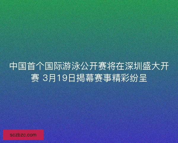 中国首个国际游泳公开赛将在深圳盛大开赛 3月19日揭幕赛事精彩纷呈