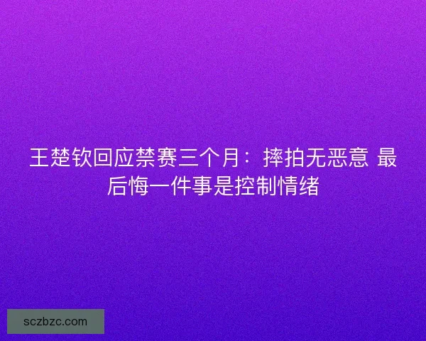 王楚钦回应禁赛三个月：摔拍无恶意 最后悔一件事是控制情绪