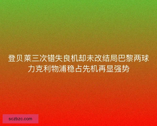 登贝莱三次错失良机却未改结局巴黎两球力克利物浦稳占先机再显强势