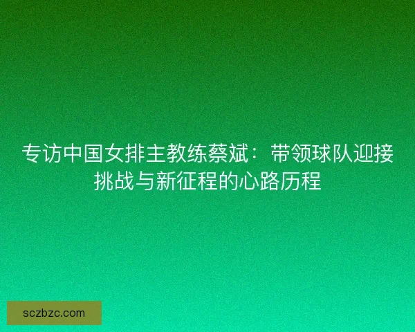 专访中国女排主教练蔡斌：带领球队迎接挑战与新征程的心路历程