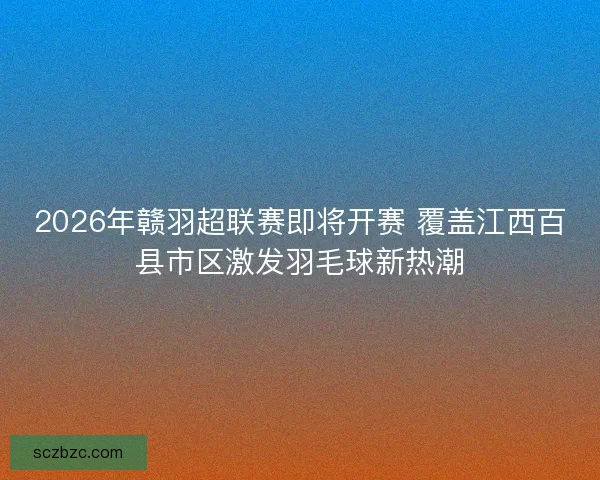 2026年赣羽超联赛即将开赛 覆盖江西百县市区激发羽毛球新热潮