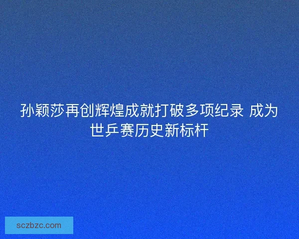 孙颖莎再创辉煌成就打破多项纪录 成为世乒赛历史新标杆