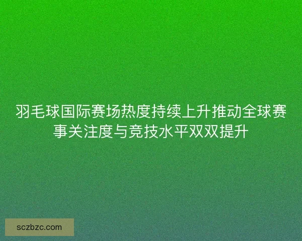 羽毛球国际赛场热度持续上升推动全球赛事关注度与竞技水平双双提升