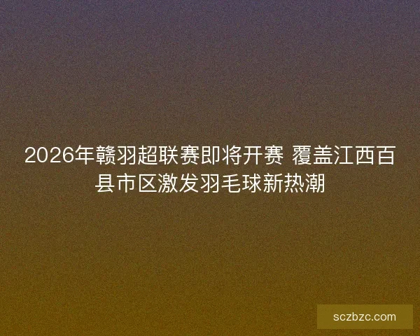 2026年赣羽超联赛即将开赛 覆盖江西百县市区激发羽毛球新热潮